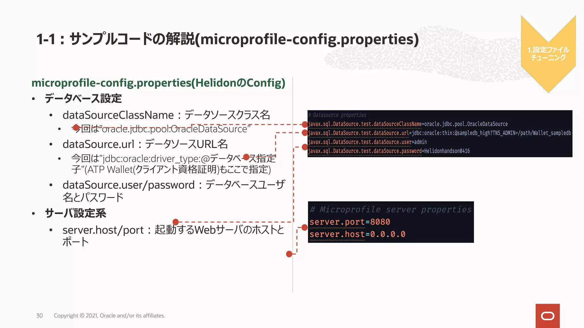 1-1︓サンプルコードの解説(microprofile-config.properties)
Copyright © 2021, Oracle and/or its affiliates.
30
microprofile-config.properties(HelidonのConfig)
• データベース設定
• dataSourceClassName︓データソースクラス名
• 今回は”oracle.jdbc.pool.OracleDataSource”
• dataSource.url︓データソースURL名
• 今回は”jdbc:oracle:driver_type:@データベース指定
⼦”(ATP Wallet(クライアント資格証明)もここで指定)
• dataSource.user/password︓データベースユーザ
名とパスワード
• サーバ設定系
• server.host/port︓起動するWebサーバのホストと
ポート
1.設定ファイル
チューニング
 