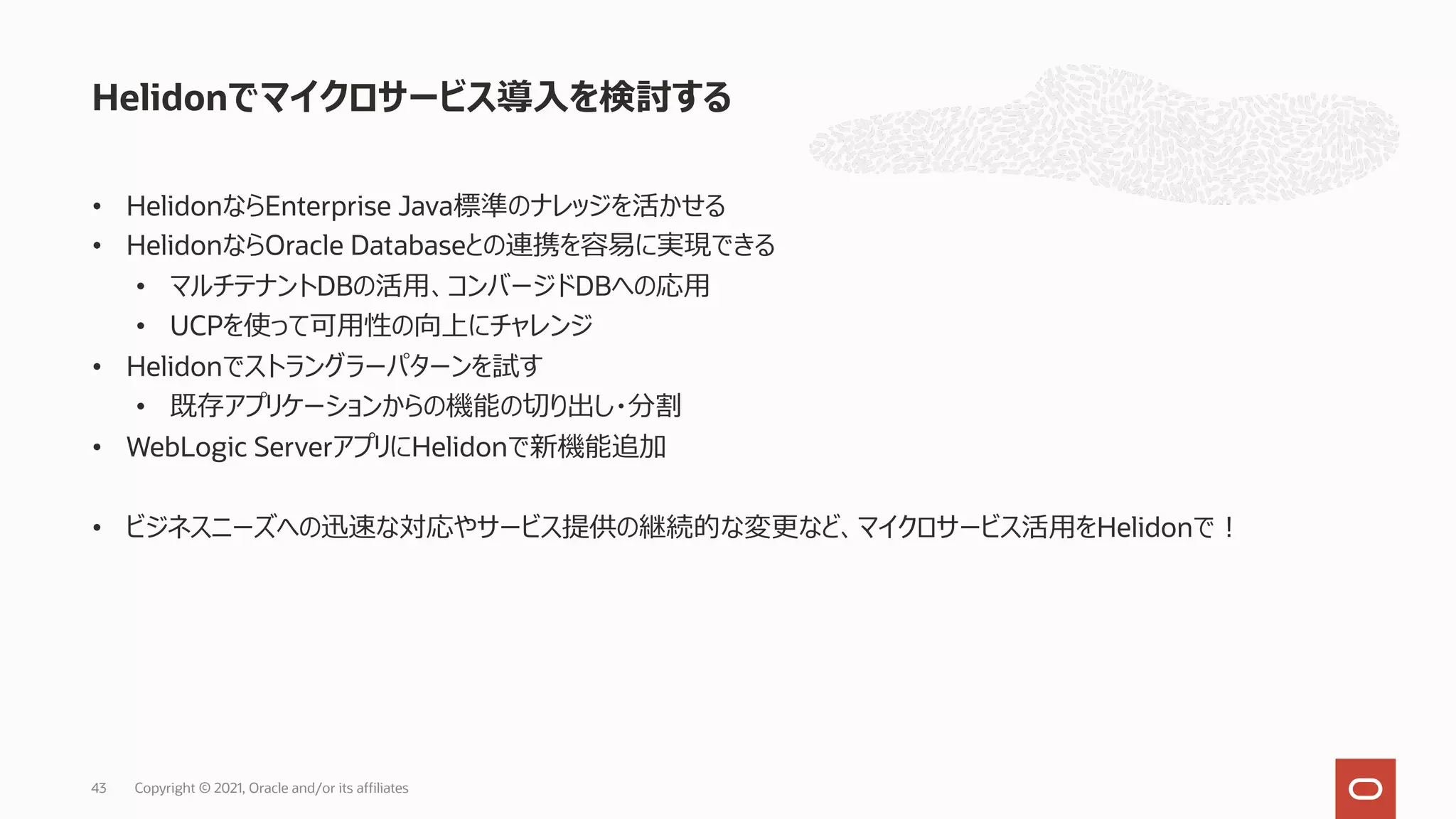 • HelidonならEnterprise Java標準のナレッジを活かせる
• HelidonならOracle Databaseとの連携を容易に実現できる
• マルチテナントDBの活⽤、コンバージドDBへの応⽤
• UCPを使って可⽤性の向上にチャレンジ
• Helidonでストラングラーパターンを試す
• 既存アプリケーションからの機能の切り出し・分割
• WebLogic ServerアプリにHelidonで新機能追加
• ビジネスニーズへの迅速な対応やサービス提供の継続的な変更など、マイクロサービス活⽤をHelidonで︕
Helidonでマイクロサービス導⼊を検討する
Copyright © 2021, Oracle and/or its affiliates
43
 