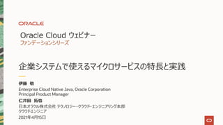 Oracle Cloud ウェビナー
ファンデーションシリーズ
企業システムで使えるマイクロサービスの特⻑と実践
伊藤 敬
Enterprise Cloud Native Java, Oracle Corporation
Principal Product Manager
仁井⽥ 拓也
⽇本オラクル株式会社 テクノロジー・クラウド・エンジニアリング本部
クラウドエンジニア
2021年4⽉15⽇
 