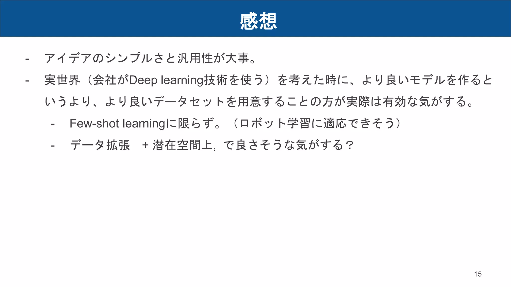 感想
15
- アイデアのシンプルさと汎用性が大事。
- 実世界（会社がDeep learning技術を使う）を考えた時に、より良いモデルを作ると
いうより、より良いデータセットを用意することの方が実際は有効な気がする。
- Few-shot learningに限らず。（ロボット学習に適応できそう）
- データ拡張 + 潜在空間上, で良さそうな気がする？
 