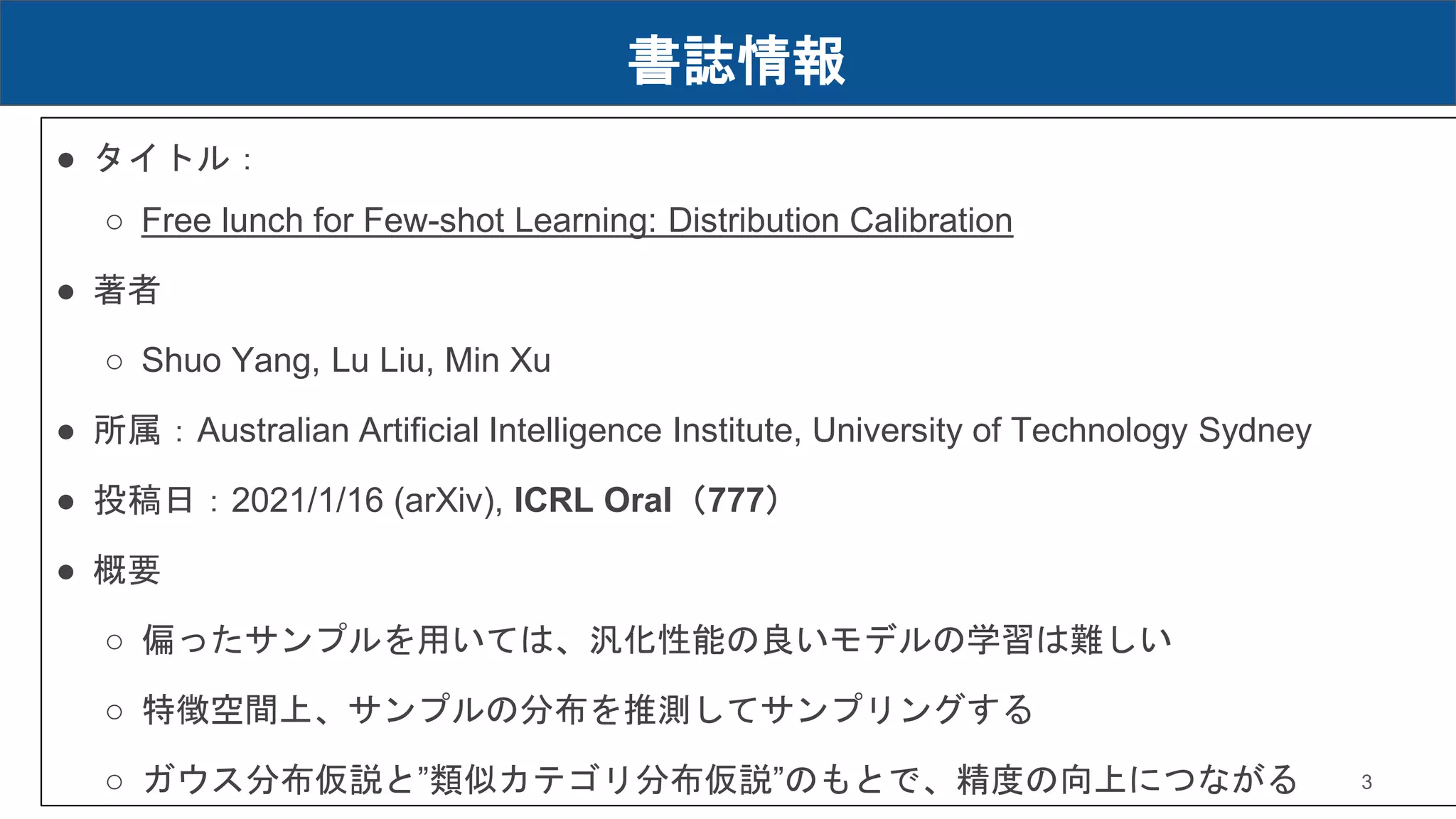 書誌情報
● タイトル：
○ Free lunch for Few-shot Learning: Distribution Calibration
● 著者
○ Shuo Yang, Lu Liu, Min Xu
● 所属：Australian Artificial Intelligence Institute, University of Technology Sydney
● 投稿日：2021/1/16 (arXiv), ICRL Oral（777）
● 概要
○ 偏ったサンプルを用いては、汎化性能の良いモデルの学習は難しい
○ 特徴空間上、サンプルの分布を推測してサンプリングする
○ ガウス分布仮説と”類似カテゴリ分布仮説”のもとで、精度の向上につながる 3
 