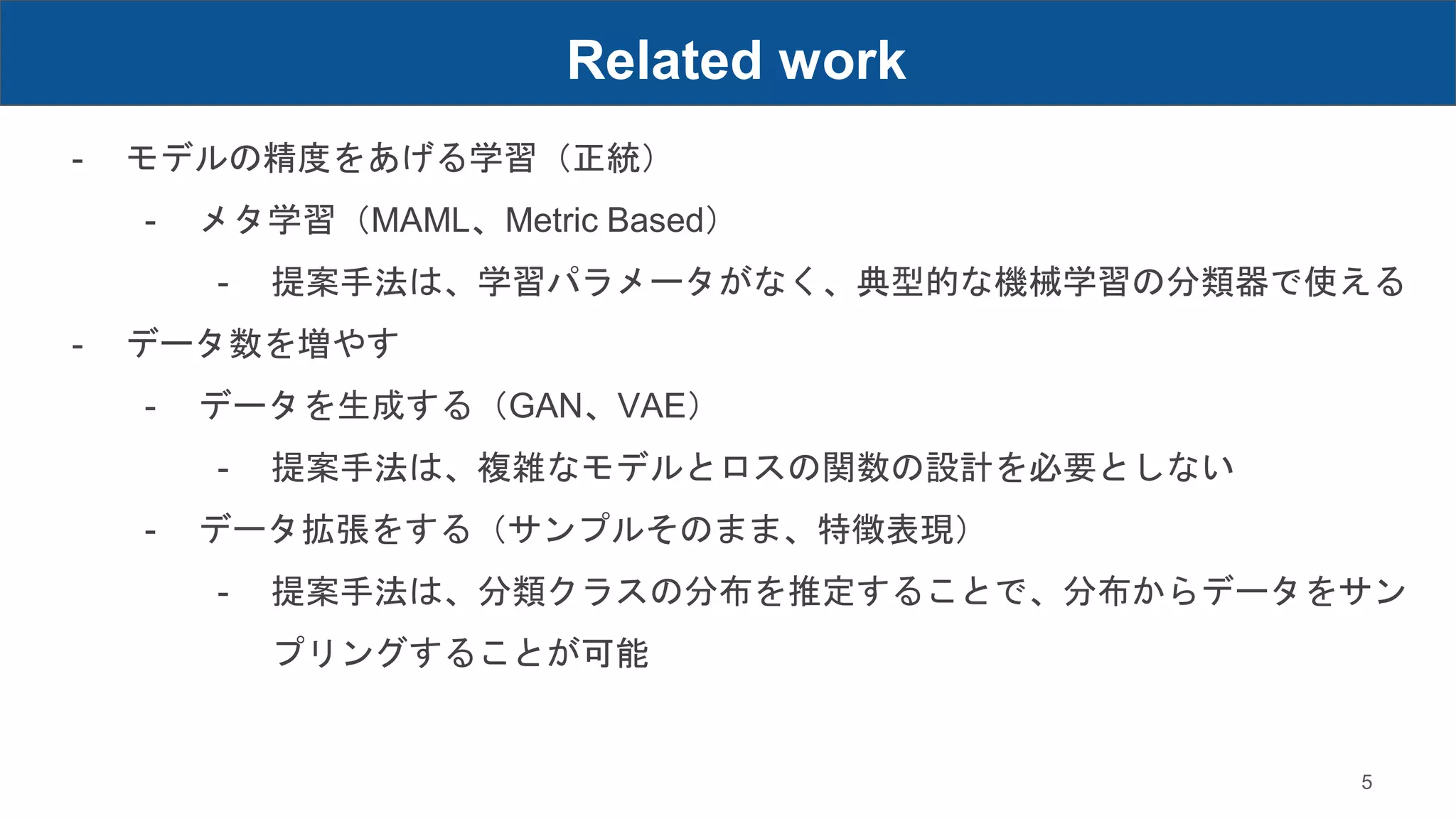 Related work
5
- モデルの精度をあげる学習（正統）
- メタ学習（MAML、Metric Based）
- 提案手法は、学習パラメータがなく、典型的な機械学習の分類器で使える
- データ数を増やす
- データを生成する（GAN、VAE）
- 提案手法は、複雑なモデルとロスの関数の設計を必要としない
- データ拡張をする（サンプルそのまま、特徴表現）
- 提案手法は、分類クラスの分布を推定することで、分布からデータをサン
プリングすることが可能
 