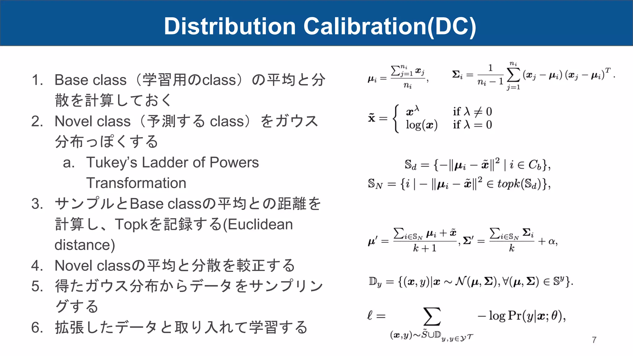 1. Base class（学習用のclass）の平均と分
散を計算しておく
2. Novel class（予測する class）をガウス
分布っぽくする
a. Tukey’s Ladder of Powers
Transformation
3. サンプルとBase classの平均との距離を
計算し、Topkを記録する(Euclidean
distance)
4. Novel classの平均と分散を較正する
5. 得たガウス分布からデータをサンプリン
グする
6. 拡張したデータと取り入れて学習する
Distribution Calibration(DC)
7
 