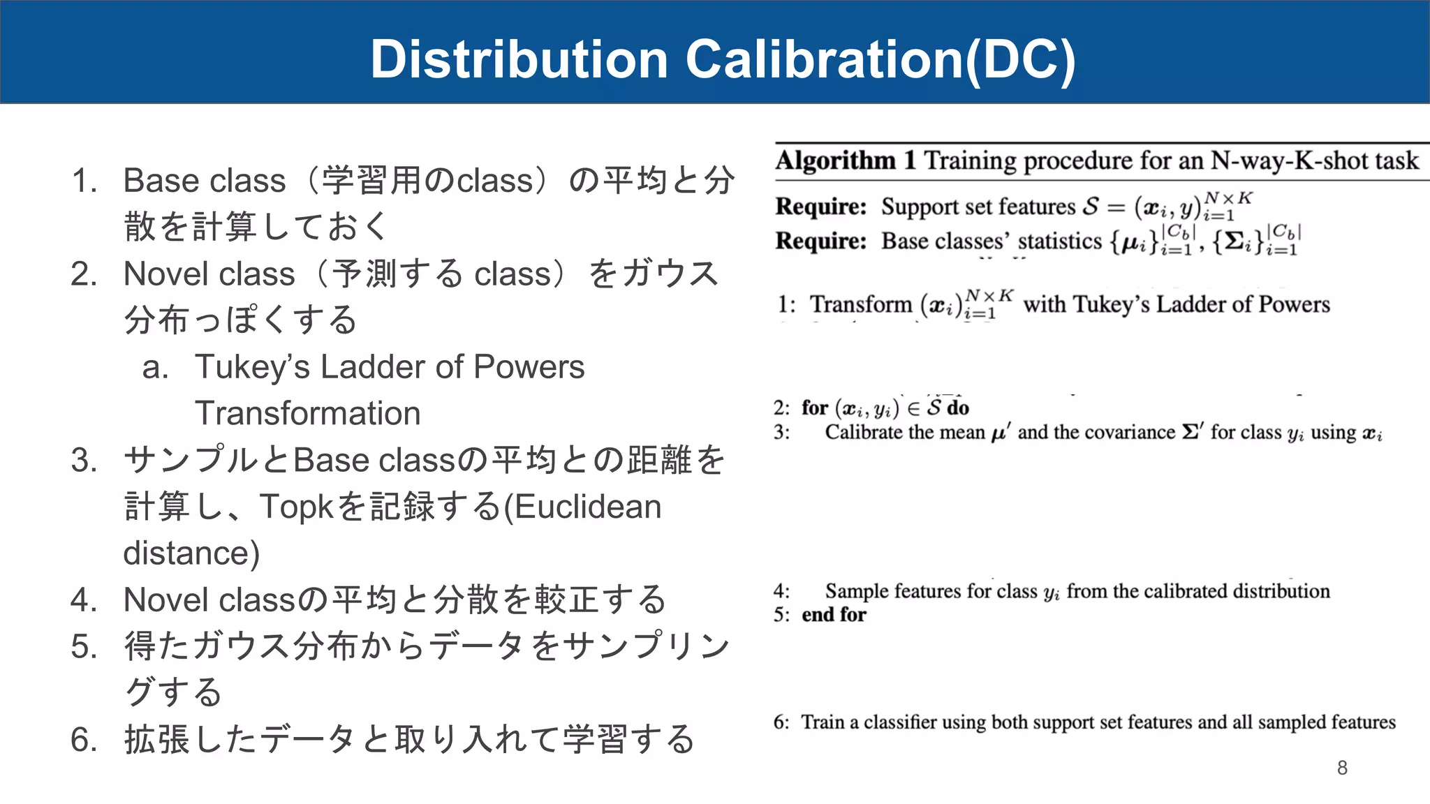 Distribution Calibration(DC)
8
1. Base class（学習用のclass）の平均と分
散を計算しておく
2. Novel class（予測する class）をガウス
分布っぽくする
a. Tukey’s Ladder of Powers
Transformation
3. サンプルとBase classの平均との距離を
計算し、Topkを記録する(Euclidean
distance)
4. Novel classの平均と分散を較正する
5. 得たガウス分布からデータをサンプリン
グする
6. 拡張したデータと取り入れて学習する
 
