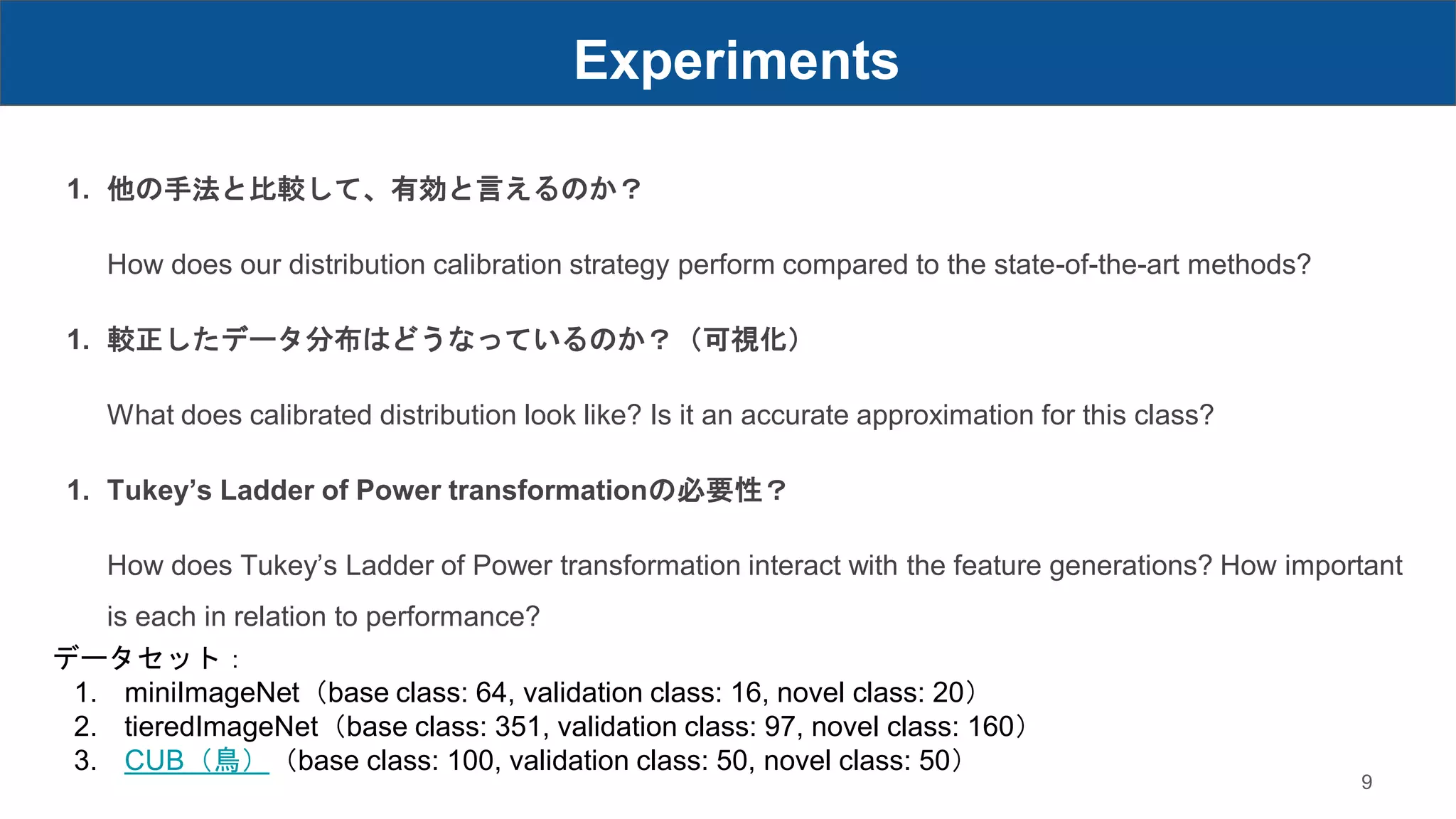 Experiments
9
1. 他の手法と比較して、有効と言えるのか？
How does our distribution calibration strategy perform compared to the state-of-the-art methods?
1. 較正したデータ分布はどうなっているのか？（可視化）
What does calibrated distribution look like? Is it an accurate approximation for this class?
1. Tukey’s Ladder of Power transformationの必要性？
How does Tukey’s Ladder of Power transformation interact with the feature generations? How important
is each in relation to performance?
データセット：
1. miniImageNet（base class: 64, validation class: 16, novel class: 20）
2. tieredImageNet（base class: 351, validation class: 97, novel class: 160）
3. CUB（鳥）（base class: 100, validation class: 50, novel class: 50）
 