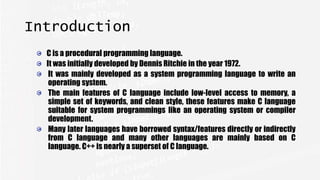 Introduction
C is a procedural programming language.
It was initially developed by Dennis Ritchie in the year 1972.
It was mainly developed as a system programming language to write an
operating system.
The main features of C language include low-level access to memory, a
simple set of keywords, and clean style, these features make C language
suitable for system programmings like an operating system or compiler
development.
Many later languages have borrowed syntax/features directly or indirectly
from C language and many other languages are mainly based on C
language. C++ is nearly a superset of C language.
 