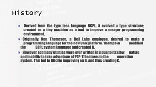 History
Derived from the type less language BCPL, it evolved a type structure;
created on a tiny machine as a tool to improve a meager programming
environment.
Originally, Ken Thompson, a Bell Labs employee, desired to make a
programming language for the new Unix platform. Thompson modified
the BCPL system language and created B.
However, not many utilities were ever written in B due to its slow nature
and inability to take advantage of PDP-11 features in the operating
system. This led to Ritchie improving on B, and thus creating C.
 