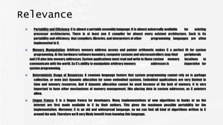Relevance
Portability and Efficiency: C is almost a portable assembly language. It is almost universally available for existing
processor architectures. There is at least one C compiler for almost every existent architecture. Such is its
portability and efficiency that compilers, libraries, and interpreters of other programming languages are often
implemented in C.
Memory Manipulation: Arbitrary memory address access and pointer arithmetic makes C a perfect fit for system
programming. At the hardware/softwareboundary, computer systems and microcontrollers map their peripherals
and I/O pins into memory addresses. System applications must read and write to those custom memory locations to
communicate with the world. So C’s ability to manipulate arbitrary memory addressesis imperative for
system programming.
Deterministic Usage of Resources: A common language feature that system programming cannot rely on is garbage
collection, or even just dynamic allocation for some embedded systems. Embedded applications are very limited in
time and memory resources. And if dynamic allocation cannot be used because of the lack of memory, it is very
important to have other mechanisms of memory management, like placing data in custom addresses, as C pointers
allow.
Lingua Franca: C is a lingua franca for developers. Many implementations of new algorithms in books or on the
internet are first made available in C by their authors. This gives the maximum possible portability for the
implementation. Moreover, C is an old and widespread language, so we can find all kind of algorithms written in C
around the web. Therefore we’ll very likely benefit from knowing this language.
 