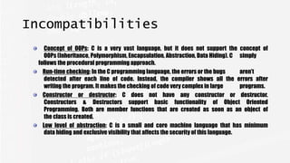Incompatibilities
Concept of OOPs: C is a very vast language, but it does not support the concept of
OOPs (Inheritance, Polymorphism, Encapsulation, Abstraction, Data Hiding). C simply
follows the procedural programming approach.
Run-time checking: In the C programming language, the errors or the bugs aren’t
detected after each line of code. Instead, the compiler shows all the errors after
writing the program. It makes the checking of code very complex in large programs.
Constructor or destructor: C does not have any constructor or destructor.
Constructors & Destructors support basic functionality of Object Oriented
Programming. Both are member functions that are created as soon as an object of
the class is created.
Low level of abstraction: C is a small and core machine language that has minimum
data hiding and exclusive visibility that affects the security of this language.
 