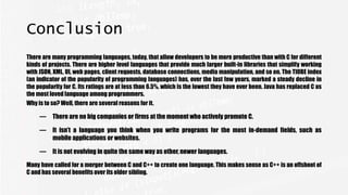 Conclusion
There are many programming languages, today, that allow developers to be more productive than with C for different
kinds of projects. There are higher level languages that provide much larger built-in libraries that simplify working
with JSON, XML, UI, web pages, client requests, database connections, media manipulation, and so on. The TIOBE index
(an indicator of the popularity of programming languages) has, over the last few years, marked a steady decline in
the popularity for C. Its ratings are at less than 6.5%, which is the lowest they have ever been. Java has replaced C as
the most loved language among programmers.
Why is to so? Well, there are several reasons for it.
— There are no big companies or firms at the moment who actively promote C.
— It isn’t a language you think when you write programs for the most in-demand fields, such as
mobile applications or websites.
— It is not evolving in quite the same way as other, newer languages.
Many have called for a merger between C and C++ to create one language. This makes sense as C++ is an offshoot of
C and has several benefits over its older sibling.
 