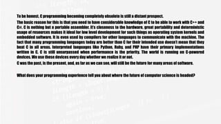 To be honest, C programming becoming completely obsolete is still a distant prospect.
The basic reason for this is that you need to have considerable knowledge of C to be able to work with C++ and
C#. C is nothing but a portable assembler. It’s closeness to the hardware, great portability and deterministic
usage of resources makes it ideal for low level development for such things as operating system kernels and
embedded software. It is even used by compilers for other languages to communicate with the machine. The
fact that many programming languages today are better than C for their intended use doesn’t mean that they
beat C in all areas. Interpreted languages like Python, Ruby, and PHP have their primary implementations
written in C. C is still unsurpassed when performance is the priority. The world is running on C-powered
devices. We use these devices every day whether we realize it or not.
C was the past, is the present, and, as far as we can see, will still be the future for many areas of software.
What does your programming experience tell you about where the future of computer science is headed?
 