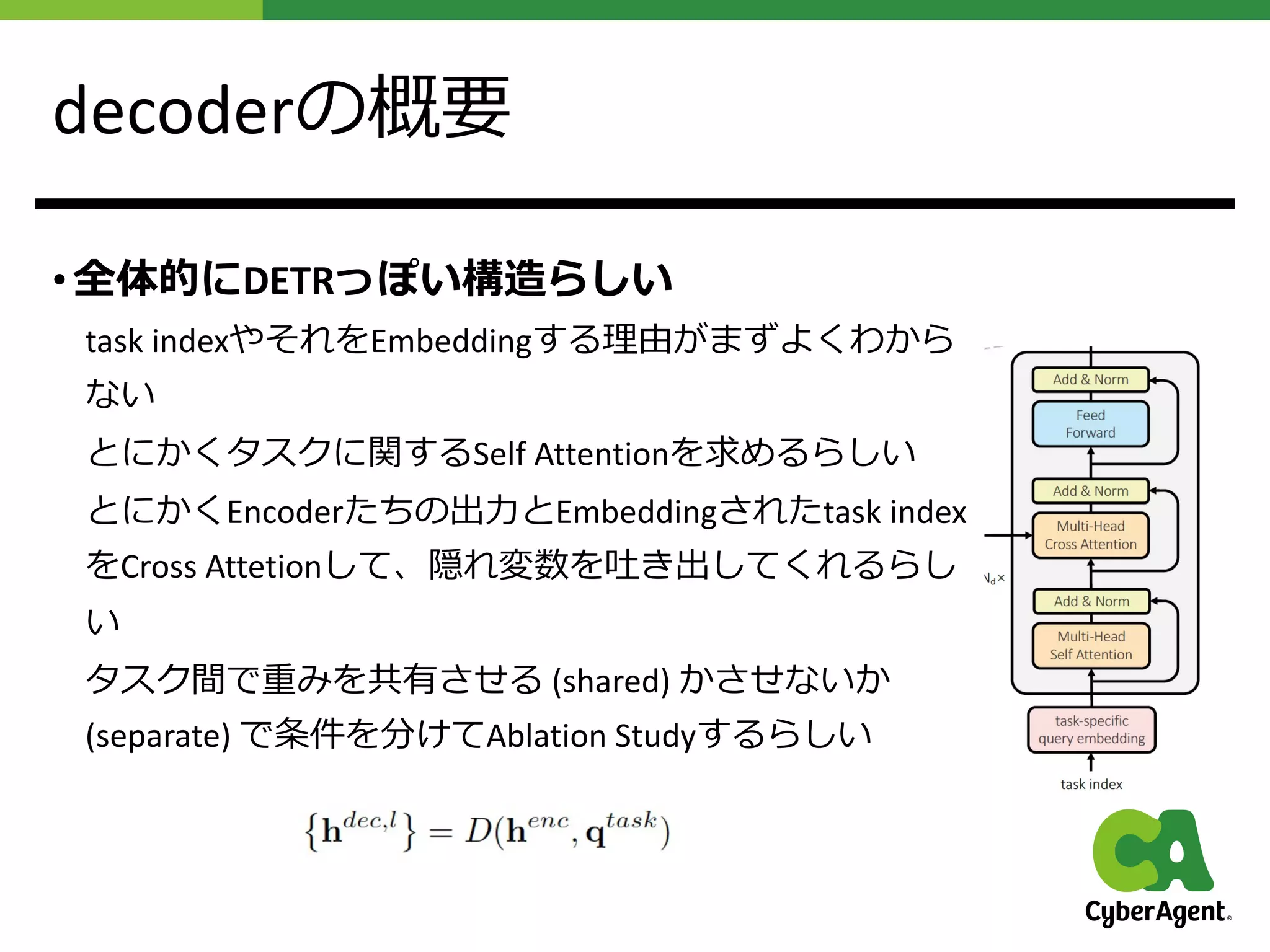 decoderの概要
• 全体的にDETRっぽい構造らしい
task indexやそれをEmbeddingする理由がまずよくわから
ない
とにかくタスクに関するSelf Attentionを求めるらしい
とにかくEncoderたちの出⼒とEmbeddingされたtask index
をCross Attetionして、隠れ変数を吐き出してくれるらし
い
タスク間で重みを共有させる (shared) かさせないか
(separate) で条件を分けてAblation Studyするらしい
 