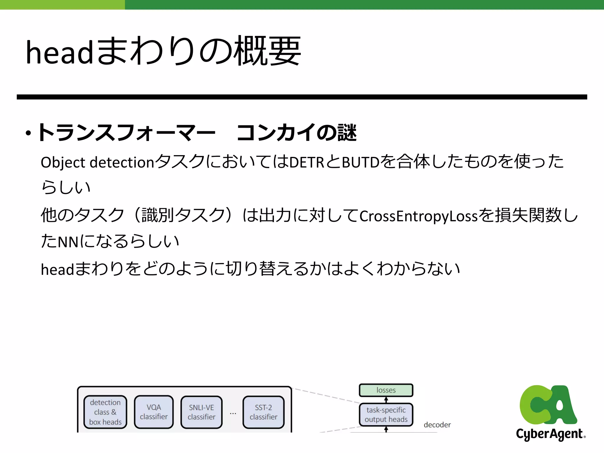 headまわりの概要
• トランスフォーマー コンカイの謎
Object detectionタスクにおいてはDETRとBUTDを合体したものを使った
らしい
他のタスク（識別タスク）は出⼒に対してCrossEntropyLossを損失関数し
たNNになるらしい
headまわりをどのように切り替えるかはよくわからない
 