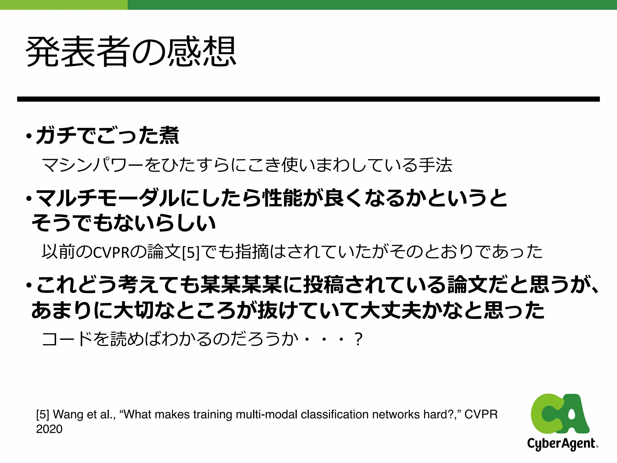発表者の感想
• ガチでごった煮
マシンパワーをひたすらにこき使いまわしている⼿法
• マルチモーダルにしたら性能が良くなるかというと
そうでもないらしい
以前のCVPRの論⽂[5]でも指摘はされていたがそのとおりであった
• これどう考えても某某某某に投稿されている論⽂だと思うが、
あまりに⼤切なところが抜けていて⼤丈夫かなと思った
コードを読めばわかるのだろうか・・・︖
[5] Wang et al., “What makes training multi-modal classification networks hard?,” CVPR
2020
 