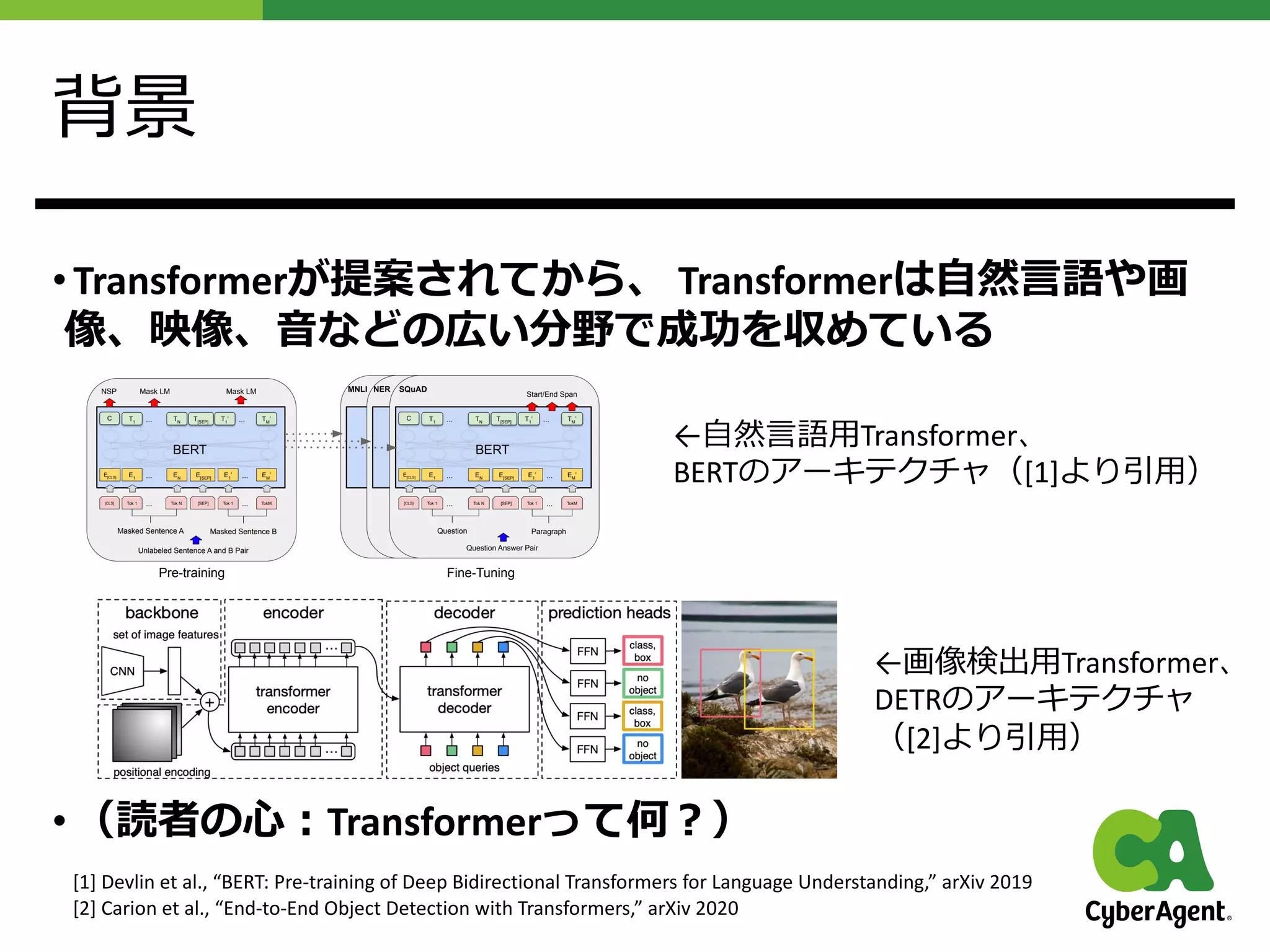 背景
• Transformerが提案されてから、 Transformerは⾃然⾔語や画
像、映像、⾳などの広い分野で成功を収めている
• （読者の⼼︓Transformerって何︖）
←⾃然⾔語⽤Transformer、
BERTのアーキテクチャ（[1]より引⽤）
←画像検出⽤Transformer、
DETRのアーキテクチャ
（[2]より引⽤）
[1] Devlin et al., “BERT: Pre-training of Deep Bidirectional Transformers for Language Understanding,” arXiv 2019
[2] Carion et al., “End-to-End Object Detection with Transformers,” arXiv 2020
 