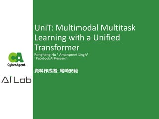 UniT: Multimodal Multitask
Learning with a Unified
Transformer
Ronghang Hu 1 Amanpreet Singh1
1 Facebook AI Research
資料作成者: 尾崎安範
 