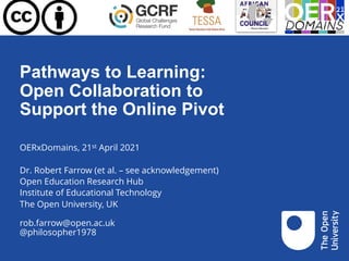 Pathways to Learning:
Open Collaboration to
Support the Online Pivot
OERxDomains, 21st April 2021
Dr. Robert Farrow (et al. – see acknowledgement)
Open Education Research Hub
Institute of Educational Technology
The Open University, UK
rob.farrow@open.ac.uk
@philosopher1978
 
