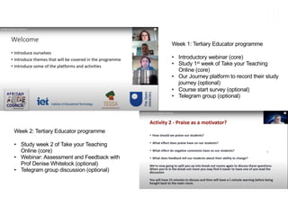 Week 1: Tertiary Educator programme
• Introductory webinar (core)
• Study 1st week of Take your Teaching
Online (core)
• Our Journey platform to record their study
journey (optional)
• Course start survey (optional)
• Telegram group (optional)
Week 2: Tertiary Educator programme
• Study week 2 of Take your Teaching
Online (core)
• Webinar: Assessment and Feedback with
Prof Denise Whitelock (optional)
• Telegram group discussion (optional)
 