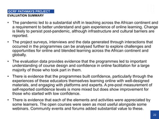 22
EVALUATION SUMMARY
GCRF PATHWAYS PROJECT
• The pandemic led to a substantial shift in teaching across the African continent and
a requirement to better understand and gain experience of online learning. Change
is likely to persist post-pandemic, although infrastructure and cultural barriers are
reported.
• The project surveys, interviews and the data generated through interactions that
occurred in the programmes can be analysed further to explore challenges and
opportunities for online and blended learning across the African continent and
globally.
• The evaluation data provides evidence that the programmes led to important
understanding of course design and confidence in online facilitation for a large
majority of those who took part in them.
• There is evidence that the programmes built confidence, particularly through the
experiences of these educators themselves learning online with well-designed
materials, and engaging with platforms and experts. A pre-post measurement of
self-reported confidence levels is more mixed but does show improvement for
those who started with low confidence.
• There is evidence that each of the elements and activities were appreciated by
some learners. The open courses were seen as most useful alongside some
webinars. Community events and forums added substantial value to these.
 