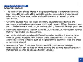 23
EVALUATION SUMMARY
GCRF PATHWAYS PROJECT
• The flexibility and choice offered in the programmes led to different behaviours.
Many aimed to complete all the available activities despite time pressures and
other barriers. Some were unable to attend live events so recordings were
appreciated.
• Given the courses were free to join and many educators faced barriers and
pressures, retention figures were very positive with around 66% of those who took
part in the first week of each programme completing the rest of these programmes.
• Most were positive about the new platforms (nQuire and Our Journey) but reported
that they had limited time to use these.
• A more detailed understanding of different behaviours and the drivers for these
could be gained through further analysis of the collected data. This could be
analysed according to factors such as the programme, country or roles and areas
of expressed interest.
• Assessment, Open Educational Resources (OER), and understanding of
technologies that can be used for online learning and learning design were areas
that learners reported as being particularly valuable.
 