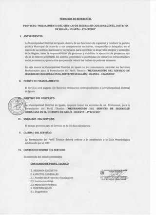 TÉRMINOS DE REFERENCIA
PROYECTO: "MEJORAMIENTO DEL SERVICIO DE SEGURIDAD CIUDADANA EN EL, DISTRITO
DE IGUAÍN - HUANTA - AYACUCHO"
I. ANTECEDENTES:
La Municipalidad Distrital de Iguaín, dentro de sus funciones de organizar y conducir la gestión
pública Municipal de acuerdo a sus competencias exclusivas, compartidas y delegadas, en el
marco de las políticas nacionales y sectoriales, para contribuir al desarrollo integral y sostenible
de la Región; tiene la responsabilidad de gestionar y viabilizar la ejecución de proyectos y/u
obras de interés prioritario del distrito, generando la posibilidad de contar con infraestructura
social, económica y productiva que permita reducir los índices de pobreza existente.
En este marco la Municipalidad Distrital de Iguaín ve por conveniente contratar los Servicios
Profesionales para la Formulación del Perfil Técnico: "MEJORAMIENTO DEL SERVICIO DE
SEGURIDAD CIUDADANA EN EL, DISTRITO DE IGUAÍN - HUANTA - AYACUCHO"
II. FUENTE DE FINANCIAMIENTO:
El Servicio será pagado con Recursos Ordinarios correspondientes a la Municipalidad Distrital
de Iguaín.
OBJETIVO DEL CONTRATO:
Municipalidad Distrital de Iguaín, requiere tomar los servicios de un Profesional, para la
ormulación del Perfil Técnico: "MEJORAMIENTO DEL SERVICIO DE SEGURIDAD
CIUDADANA EN EL, DISTRITO DE IGUAÍN - HUANTA - AYACUCHO"
IV. DURACIÓN DEL SERVICIO:
El tiempo previsto para el Servicio es de 30 días calendarios.
V. CALIDAD DEL SERVICIO:
La Formulación del Perfil Técnico deberá ceñirse a lo establecido a la Guía Metodológica
establecido por el MEF.
VI. CONTENIDO MINIMO DEL SERVICIO
El contenido del estudio contendrá:
CONTENIDO DE PERFIL TECNICO
1. RESUMEN EJECUTIVO
2. ASPECTOS GENERALES
2.1. Nombre del Proyecto y localización
2.2. Institucionalidad
2.3. Marco de referencia
3. IDENTIFICACION
3.1. Diagnóstico
 