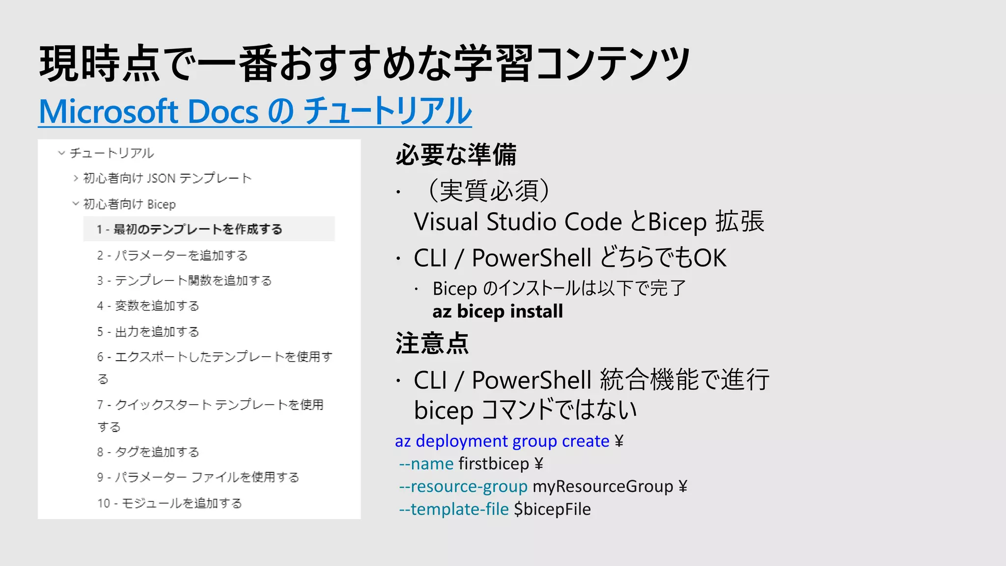 現時点で一番おすすめな学習コンテンツ
Microsoft Docs の チュートリアル
az deployment group create ¥
--name firstbicep ¥
--resource-group myResourceGroup ¥
--template-file $bicepFile
 