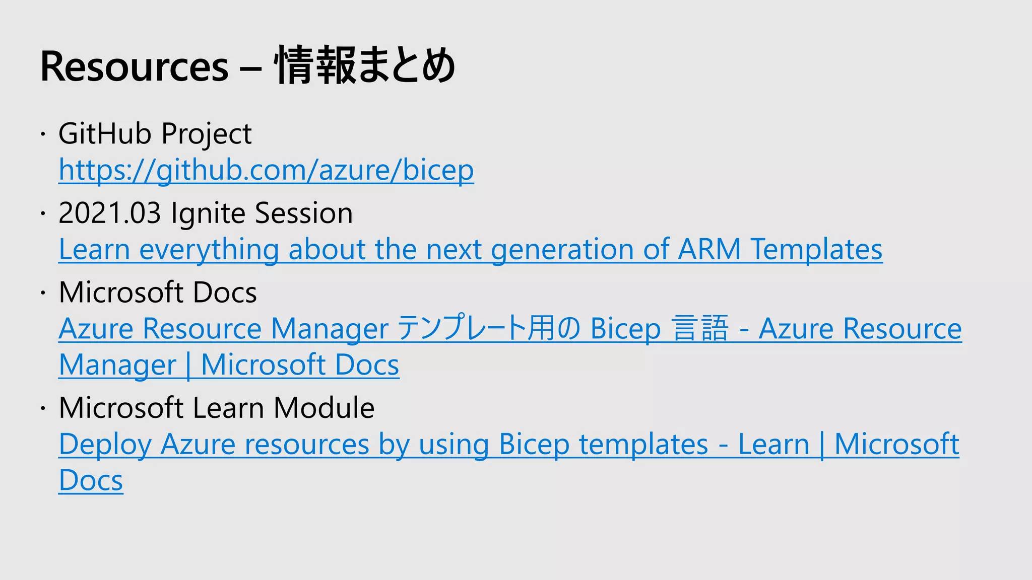 https://github.com/azure/bicep
Learn everything about the next generation of ARM Templates
Azure Resource Manager テンプレート用の Bicep 言語 - Azure Resource
Manager | Microsoft Docs
Deploy Azure resources by using Bicep templates - Learn | Microsoft
Docs
Resources – 情報まとめ
 