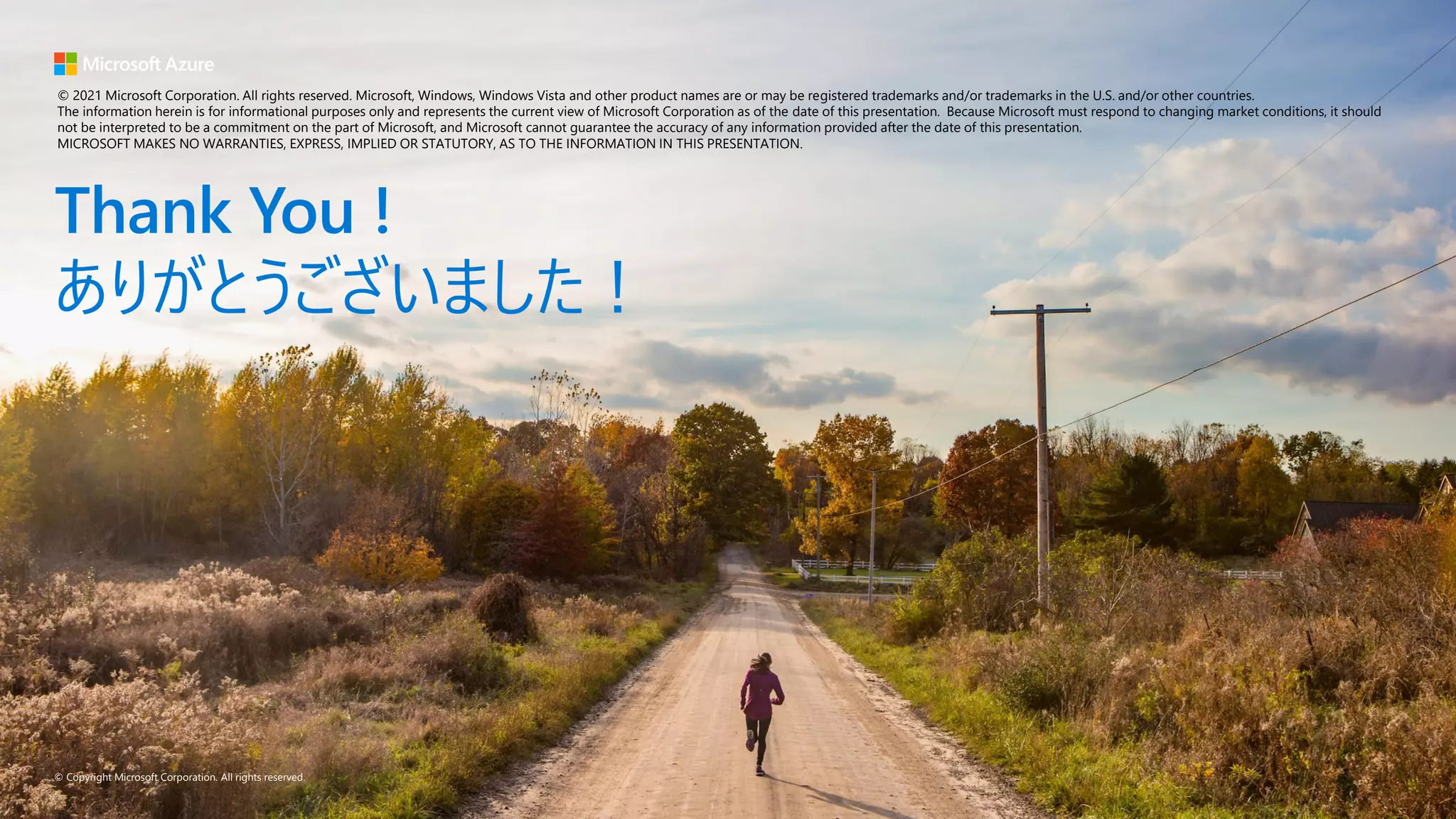 © Copyright Microsoft Corporation. All rights reserved.
Thank You !
ありがとうございました！
© 2021 Microsoft Corporation. All rights reserved. Microsoft, Windows, Windows Vista and other product names are or may be registered trademarks and/or trademarks in the U.S. and/or other countries.
The information herein is for informational purposes only and represents the current view of Microsoft Corporation as of the date of this presentation. Because Microsoft must respond to changing market conditions, it should
not be interpreted to be a commitment on the part of Microsoft, and Microsoft cannot guarantee the accuracy of any information provided after the date of this presentation.
MICROSOFT MAKES NO WARRANTIES, EXPRESS, IMPLIED OR STATUTORY, AS TO THE INFORMATION IN THIS PRESENTATION.
 