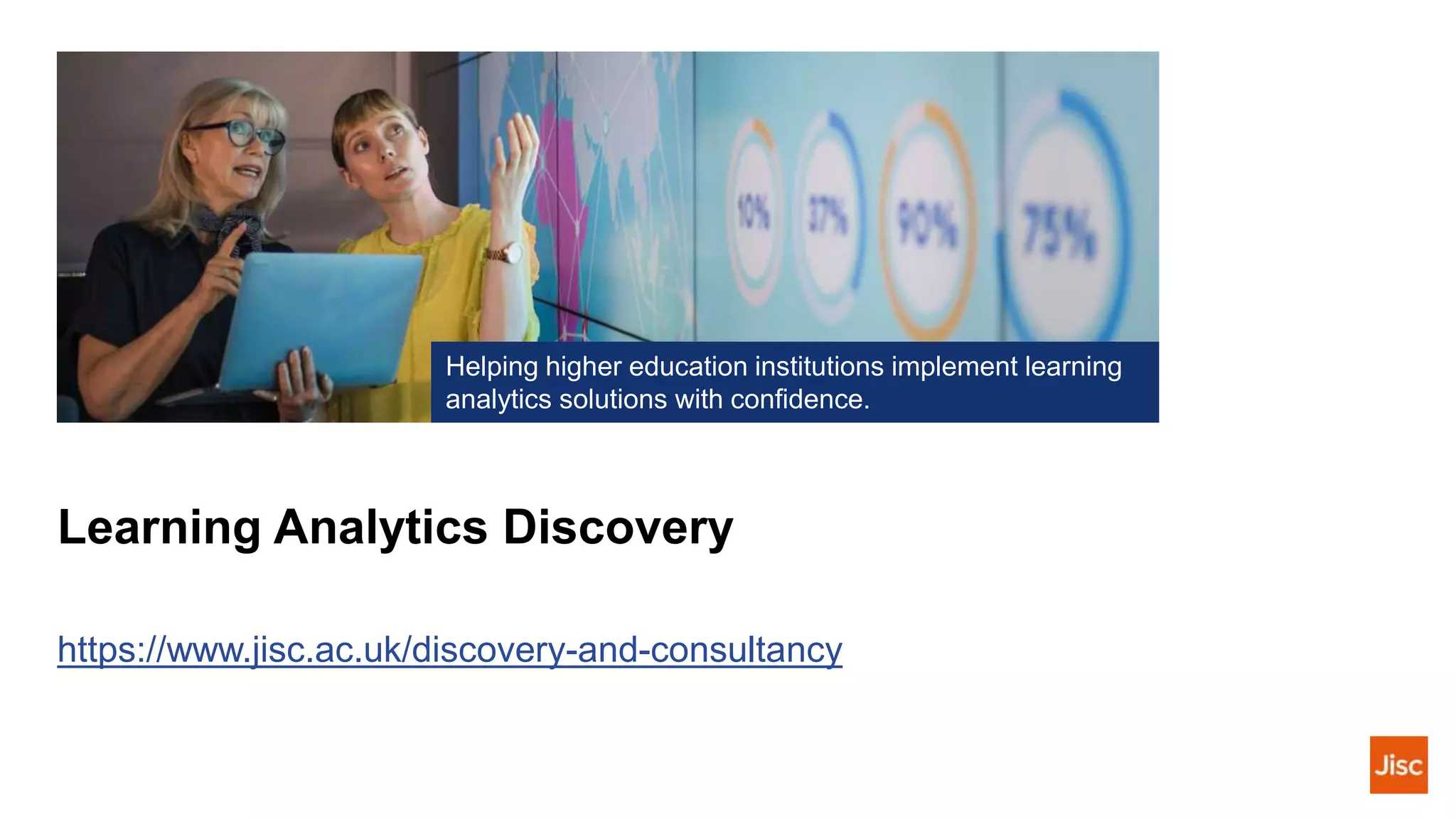 Learning Analytics Discovery
https://www.jisc.ac.uk/discovery-and-consultancy
Helping higher education institutions implement learning
analytics solutions with confidence.
 