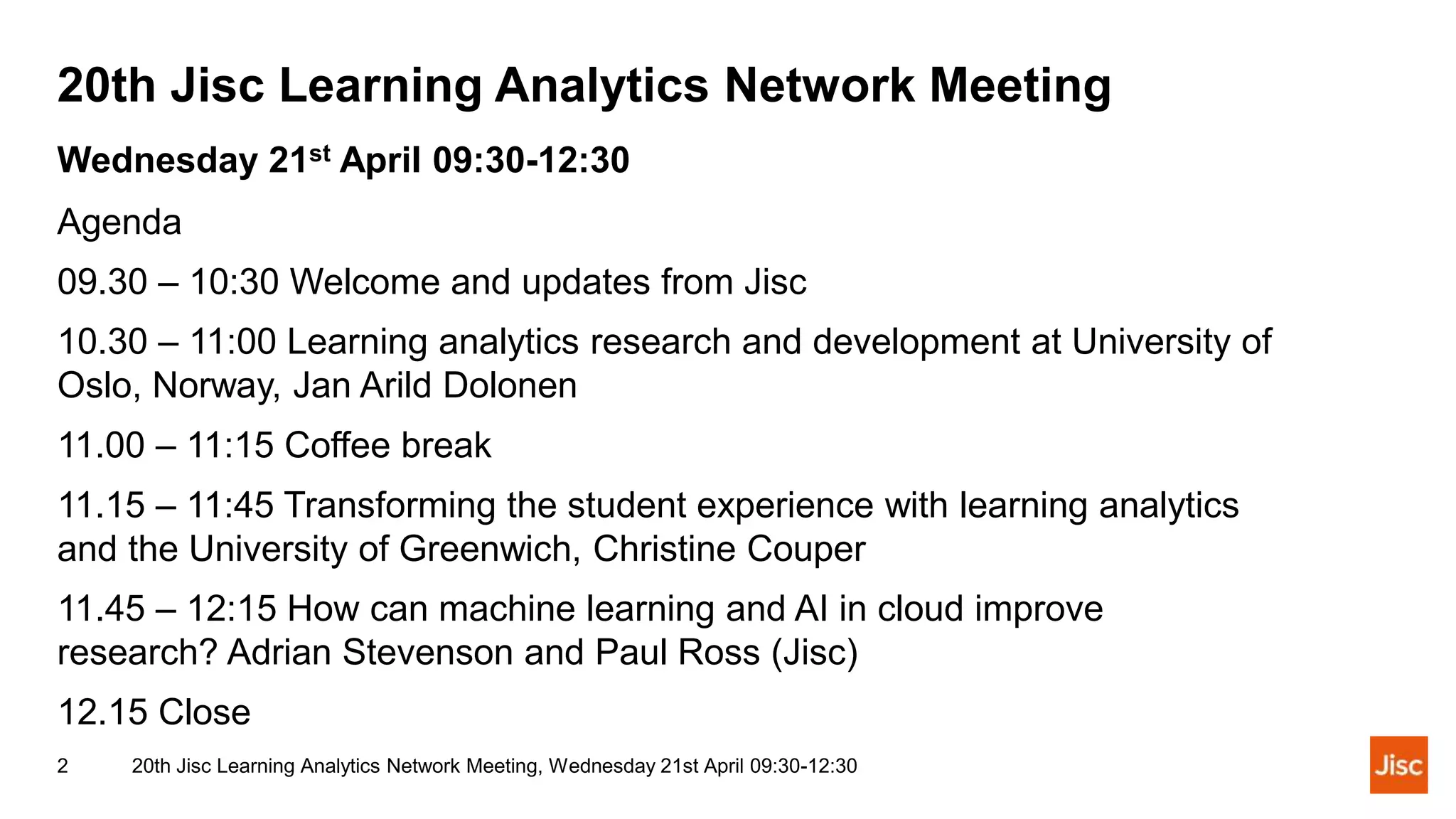 20th Jisc Learning Analytics Network Meeting
20th Jisc Learning Analytics Network Meeting, Wednesday 21st April 09:30-12:30
2
Wednesday 21st April 09:30-12:30
Agenda
09.30 – 10:30 Welcome and updates from Jisc
10.30 – 11:00 Learning analytics research and development at University of
Oslo, Norway, Jan Arild Dolonen
11.00 – 11:15 Coffee break
11.15 – 11:45 Transforming the student experience with learning analytics
and the University of Greenwich, Christine Couper
11.45 – 12:15 How can machine learning and AI in cloud improve
research? Adrian Stevenson and Paul Ross (Jisc)
12.15 Close
 