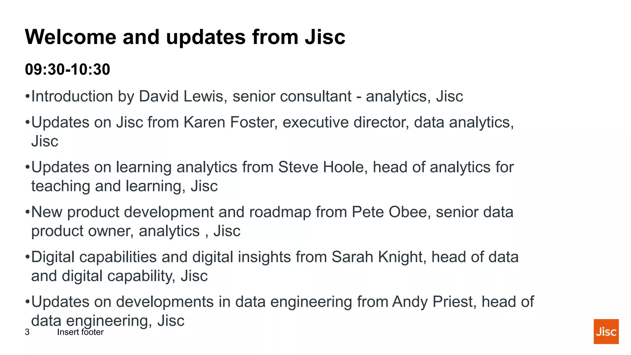 Welcome and updates from Jisc
Insert footer
3
09:30-10:30
•Introduction by David Lewis, senior consultant - analytics, Jisc
•Updates on Jisc from Karen Foster, executive director, data analytics,
Jisc
•Updates on learning analytics from Steve Hoole, head of analytics for
teaching and learning, Jisc
•New product development and roadmap from Pete Obee, senior data
product owner, analytics , Jisc
•Digital capabilities and digital insights from Sarah Knight, head of data
and digital capability, Jisc
•Updates on developments in data engineering from Andy Priest, head of
data engineering, Jisc
 
