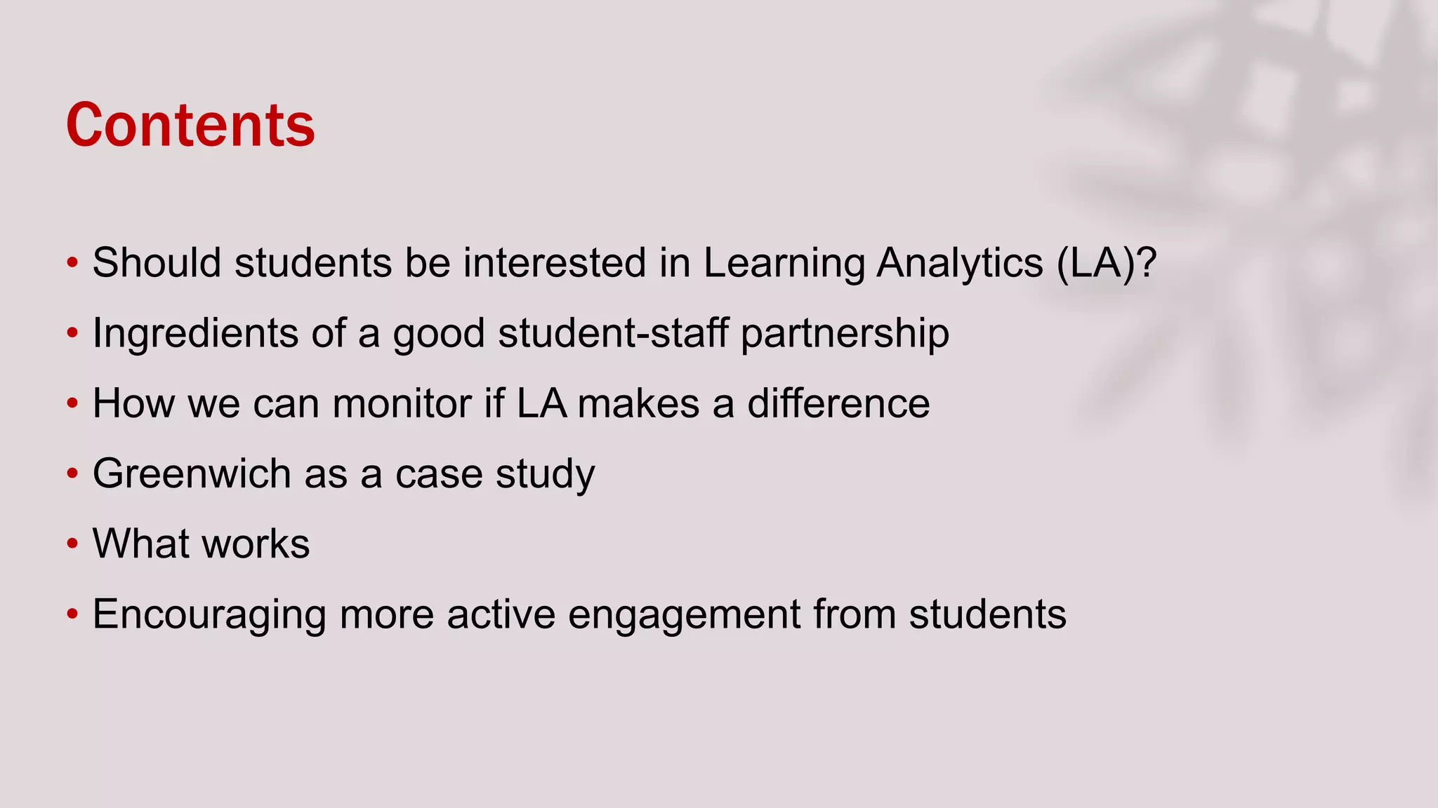 Contents
• Should students be interested in Learning Analytics (LA)?
• Ingredients of a good student-staff partnership
• How we can monitor if LA makes a difference
• Greenwich as a case study
• What works
• Encouraging more active engagement from students
 