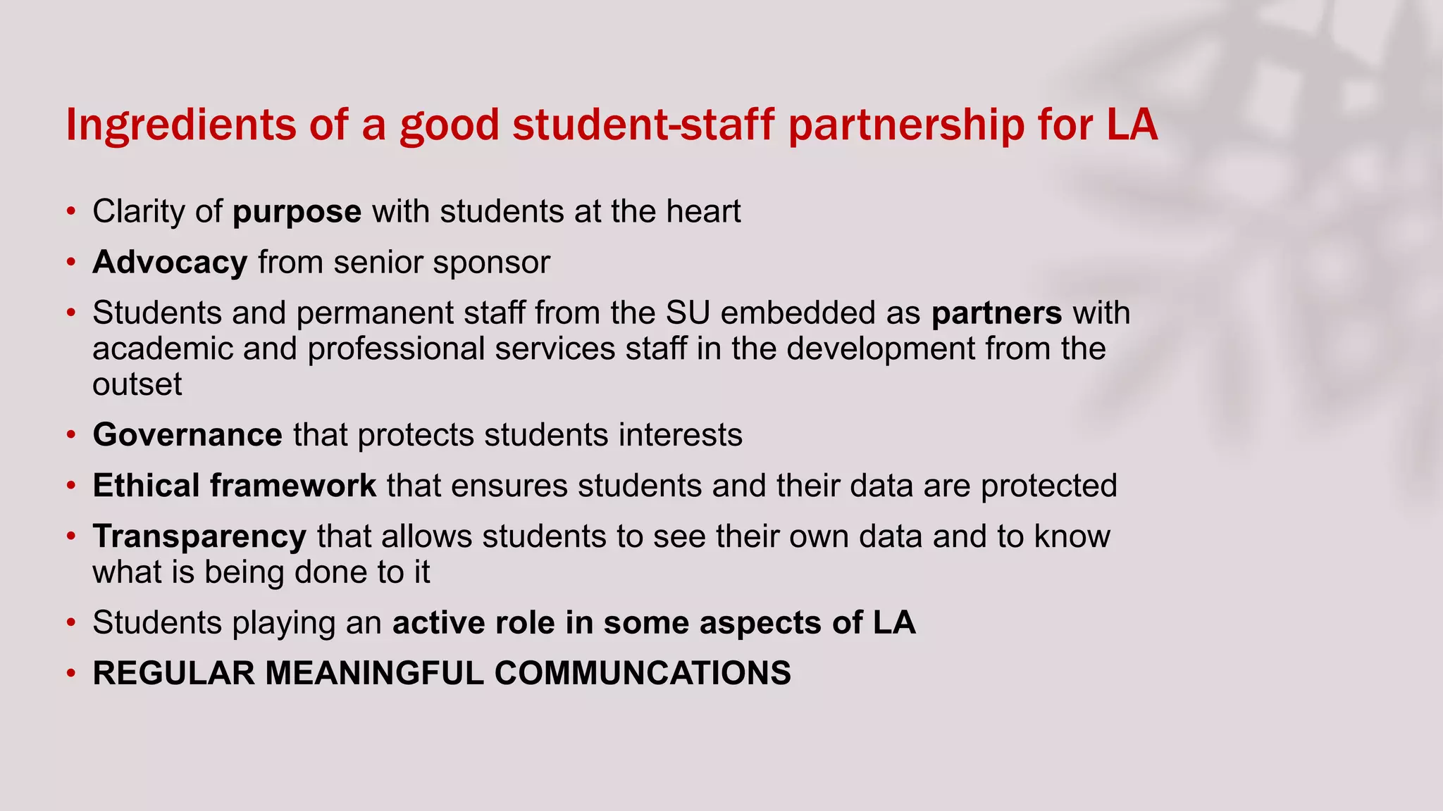 Ingredients of a good student-staff partnership for LA
• Clarity of purpose with students at the heart
• Advocacy from senior sponsor
• Students and permanent staff from the SU embedded as partners with
academic and professional services staff in the development from the
outset
• Governance that protects students interests
• Ethical framework that ensures students and their data are protected
• Transparency that allows students to see their own data and to know
what is being done to it
• Students playing an active role in some aspects of LA
• REGULAR MEANINGFUL COMMUNCATIONS
 