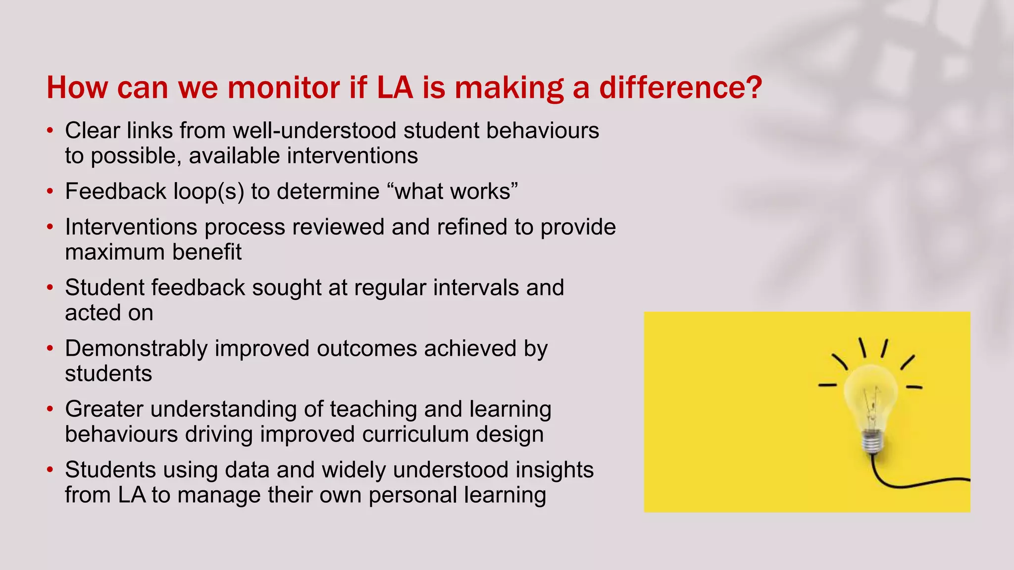 How can we monitor if LA is making a difference?
• Clear links from well-understood student behaviours
to possible, available interventions
• Feedback loop(s) to determine “what works”
• Interventions process reviewed and refined to provide
maximum benefit
• Student feedback sought at regular intervals and
acted on
• Demonstrably improved outcomes achieved by
students
• Greater understanding of teaching and learning
behaviours driving improved curriculum design
• Students using data and widely understood insights
from LA to manage their own personal learning
 