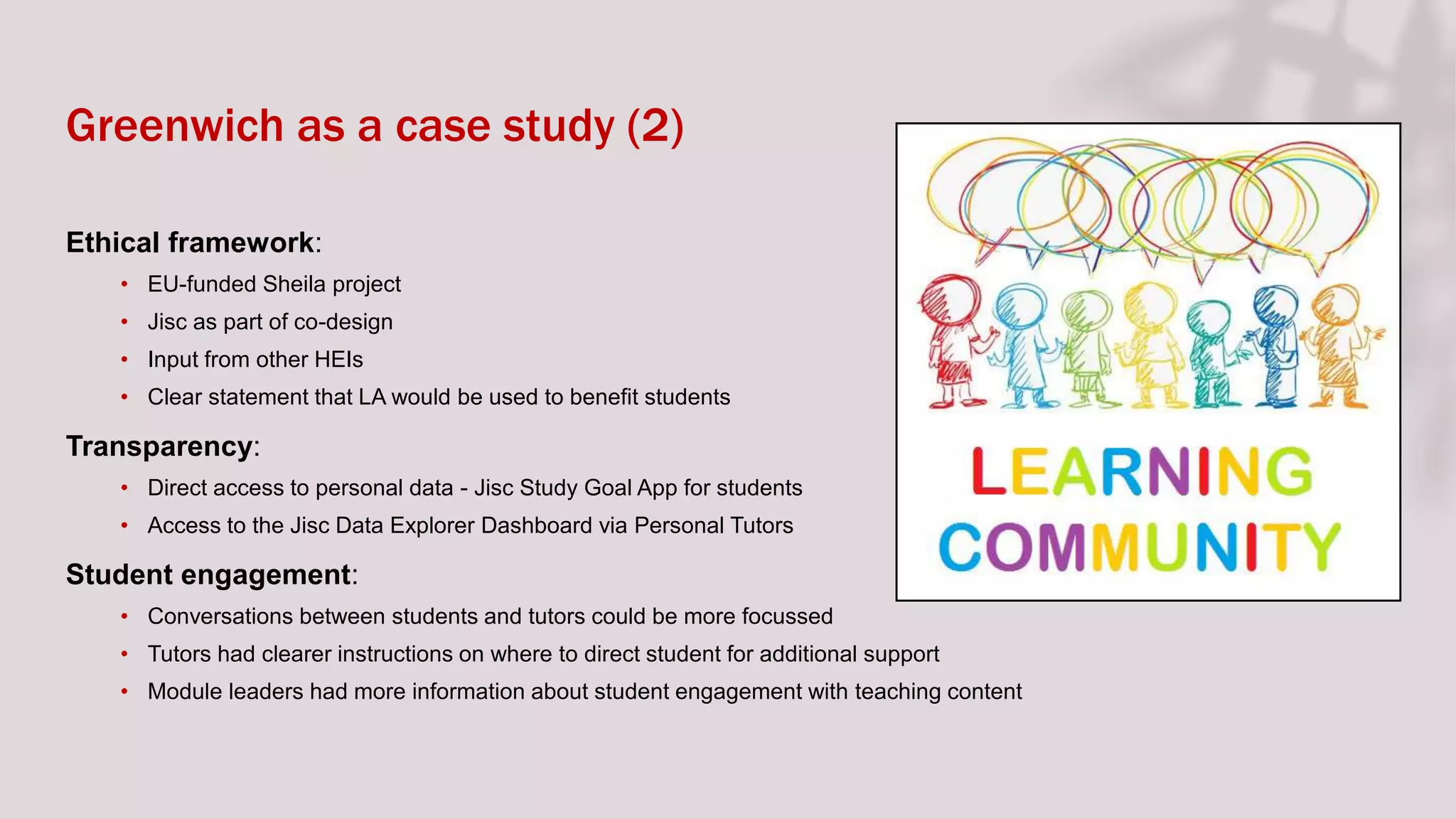 Greenwich as a case study (2)
Ethical framework:
• EU-funded Sheila project
• Jisc as part of co-design
• Input from other HEIs
• Clear statement that LA would be used to benefit students
Transparency:
• Direct access to personal data - Jisc Study Goal App for students
• Access to the Jisc Data Explorer Dashboard via Personal Tutors
Student engagement:
• Conversations between students and tutors could be more focussed
• Tutors had clearer instructions on where to direct student for additional support
• Module leaders had more information about student engagement with teaching content
 