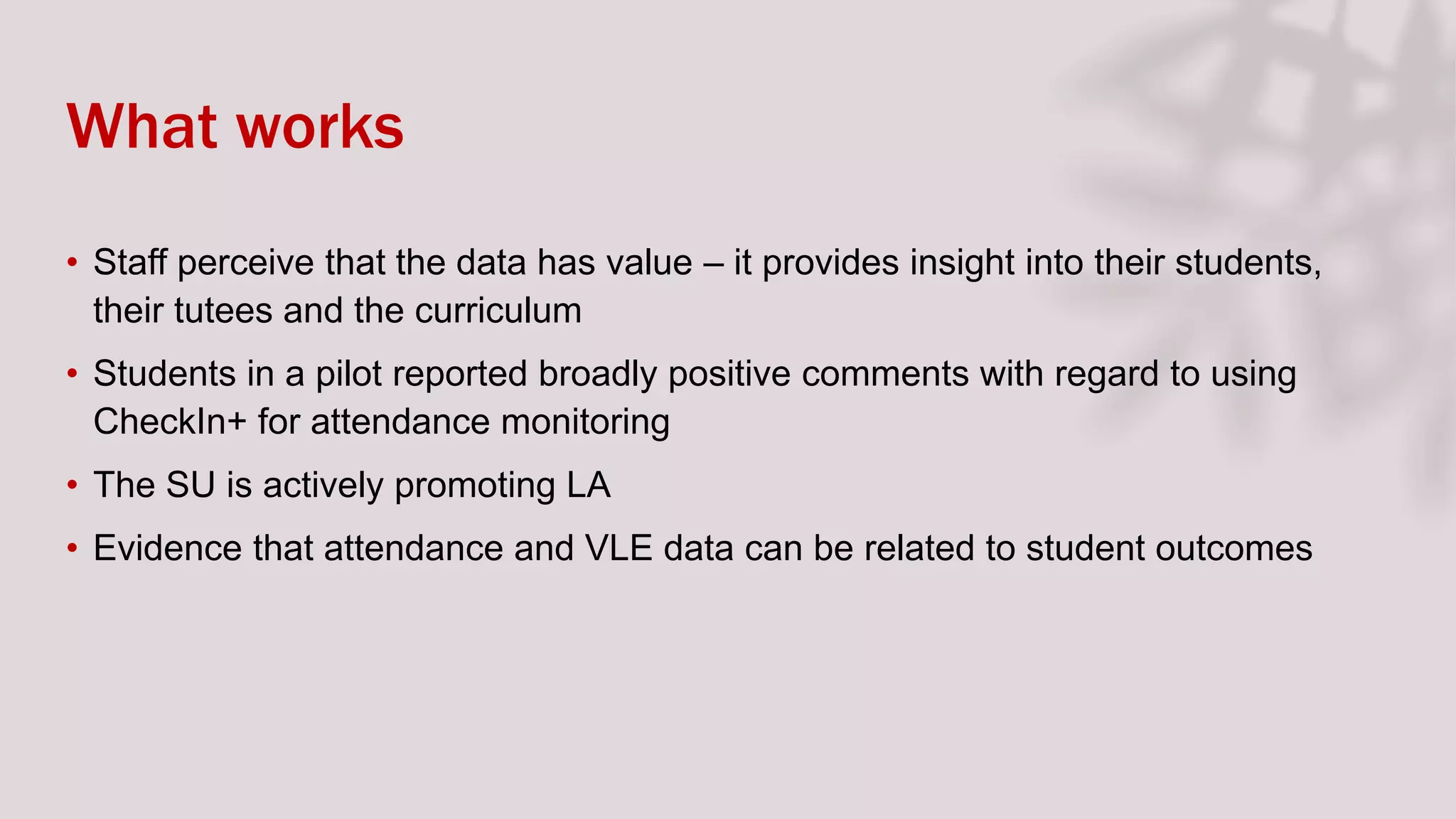 What works
• Staff perceive that the data has value – it provides insight into their students,
their tutees and the curriculum
• Students in a pilot reported broadly positive comments with regard to using
CheckIn+ for attendance monitoring
• The SU is actively promoting LA
• Evidence that attendance and VLE data can be related to student outcomes
 