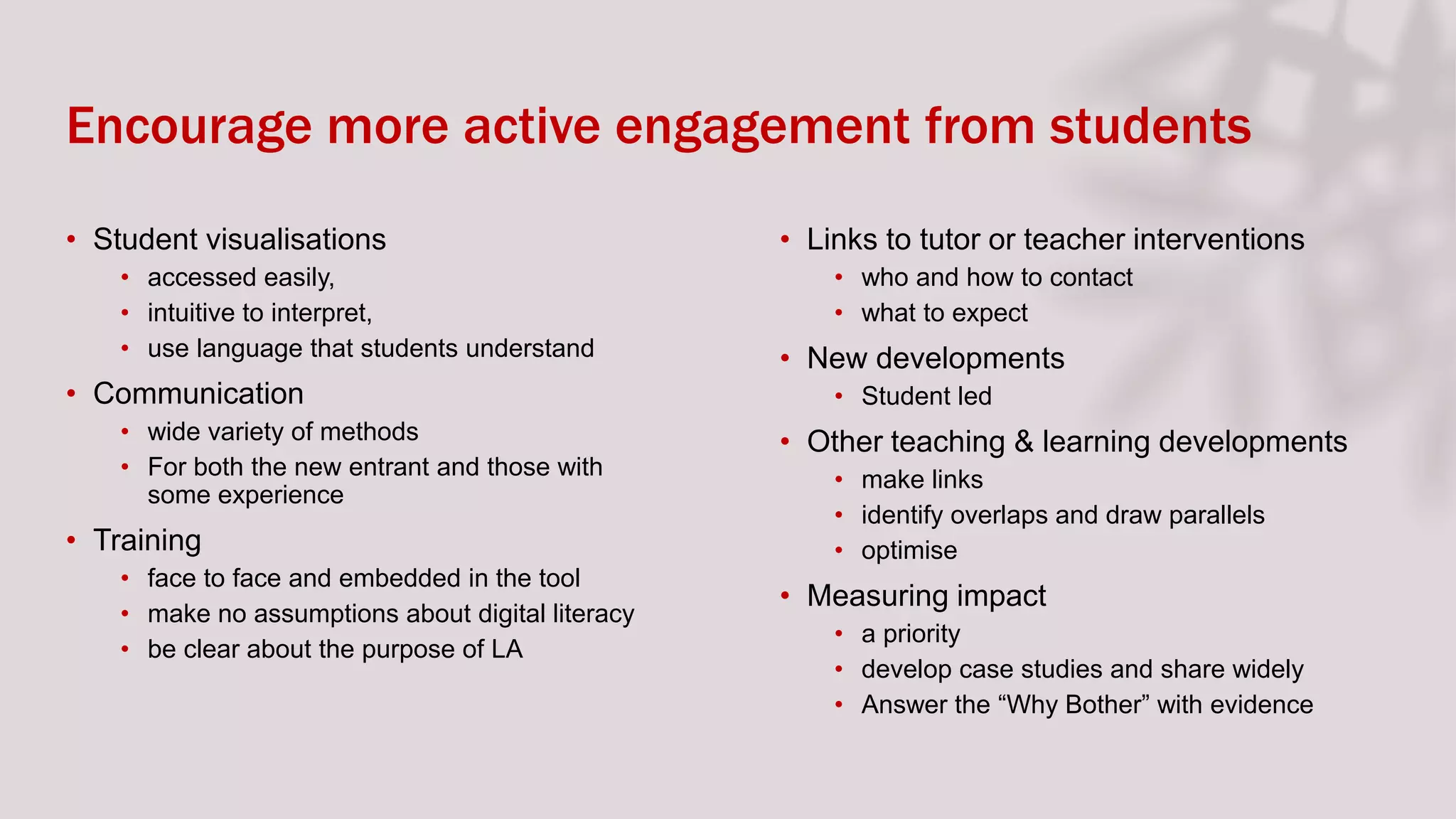Encourage more active engagement from students
• Student visualisations
• accessed easily,
• intuitive to interpret,
• use language that students understand
• Communication
• wide variety of methods
• For both the new entrant and those with
some experience
• Training
• face to face and embedded in the tool
• make no assumptions about digital literacy
• be clear about the purpose of LA
• Links to tutor or teacher interventions
• who and how to contact
• what to expect
• New developments
• Student led
• Other teaching & learning developments
• make links
• identify overlaps and draw parallels
• optimise
• Measuring impact
• a priority
• develop case studies and share widely
• Answer the “Why Bother” with evidence
 