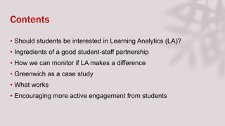 Contents
• Should students be interested in Learning Analytics (LA)?
• Ingredients of a good student-staff partnership
• How we can monitor if LA makes a difference
• Greenwich as a case study
• What works
• Encouraging more active engagement from students
 
