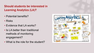 Should students be interested in
Learning Analytics (LA)?
• Potential benefits?
• Risks
• Evidence that LA works?
• Is LA better than traditional
methods of monitoring
engagement?
• What is the role for the student?
 