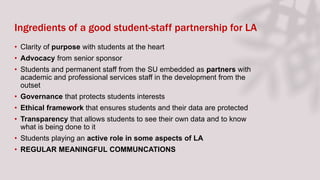 Ingredients of a good student-staff partnership for LA
• Clarity of purpose with students at the heart
• Advocacy from senior sponsor
• Students and permanent staff from the SU embedded as partners with
academic and professional services staff in the development from the
outset
• Governance that protects students interests
• Ethical framework that ensures students and their data are protected
• Transparency that allows students to see their own data and to know
what is being done to it
• Students playing an active role in some aspects of LA
• REGULAR MEANINGFUL COMMUNCATIONS
 