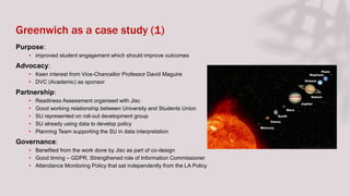 Greenwich as a case study (1)
Purpose:
• improved student engagement which should improve outcomes
Advocacy:
• Keen interest from Vice-Chancellor Professor David Maguire
• DVC (Academic) as sponsor
Partnership:
• Readiness Assessment organised with Jisc
• Good working relationship between University and Students Union
• SU represented on roll-out development group
• SU already using data to develop policy
• Planning Team supporting the SU in data interpretation
Governance:
• Benefited from the work done by Jisc as part of co-design
• Good timing – GDPR, Strengthened role of Information Commissioner
• Attendance Monitoring Policy that sat independently from the LA Policy
 