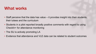 What works
• Staff perceive that the data has value – it provides insight into their students,
their tutees and the curriculum
• Students in a pilot reported broadly positive comments with regard to using
CheckIn+ for attendance monitoring
• The SU is actively promoting LA
• Evidence that attendance and VLE data can be related to student outcomes
 
