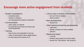 Encourage more active engagement from students
• Student visualisations
• accessed easily,
• intuitive to interpret,
• use language that students understand
• Communication
• wide variety of methods
• For both the new entrant and those with
some experience
• Training
• face to face and embedded in the tool
• make no assumptions about digital literacy
• be clear about the purpose of LA
• Links to tutor or teacher interventions
• who and how to contact
• what to expect
• New developments
• Student led
• Other teaching & learning developments
• make links
• identify overlaps and draw parallels
• optimise
• Measuring impact
• a priority
• develop case studies and share widely
• Answer the “Why Bother” with evidence
 