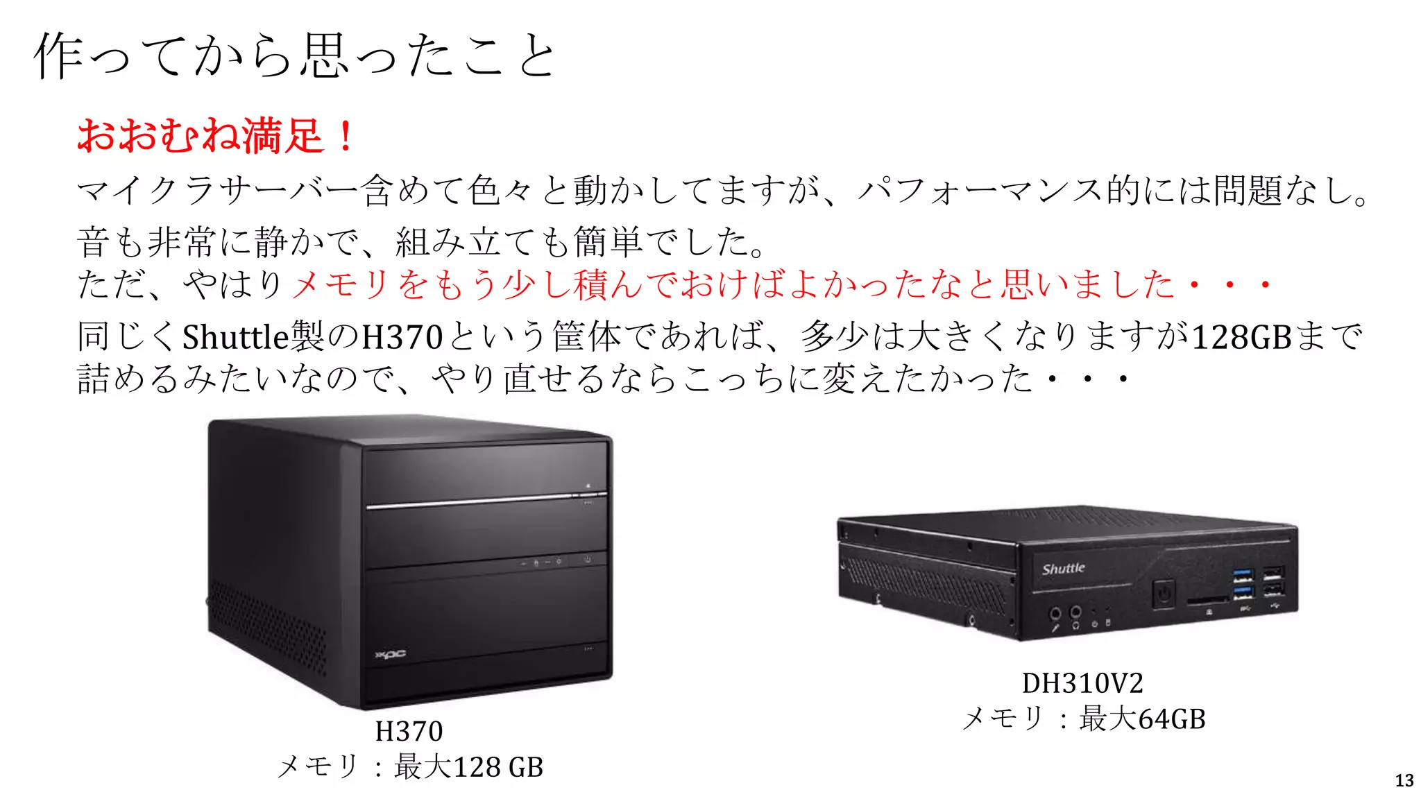 13
おおむね満足！
マイクラサーバー含めて色々と動かしてますが、パフォーマンス的には問題なし。
音も非常に静かで、組み立ても簡単でした。
ただ、やはりメモリをもう少し積んでおけばよかったなと思いました・・・
同じくShuttle製のH370という筐体であれば、多少は大きくなりますが128GBまで
詰めるみたいなので、やり直せるならこっちに変えたかった・・・
作ってから思ったこと
DH310V2
メモリ：最大64GB
H370
メモリ：最大128 GB
 