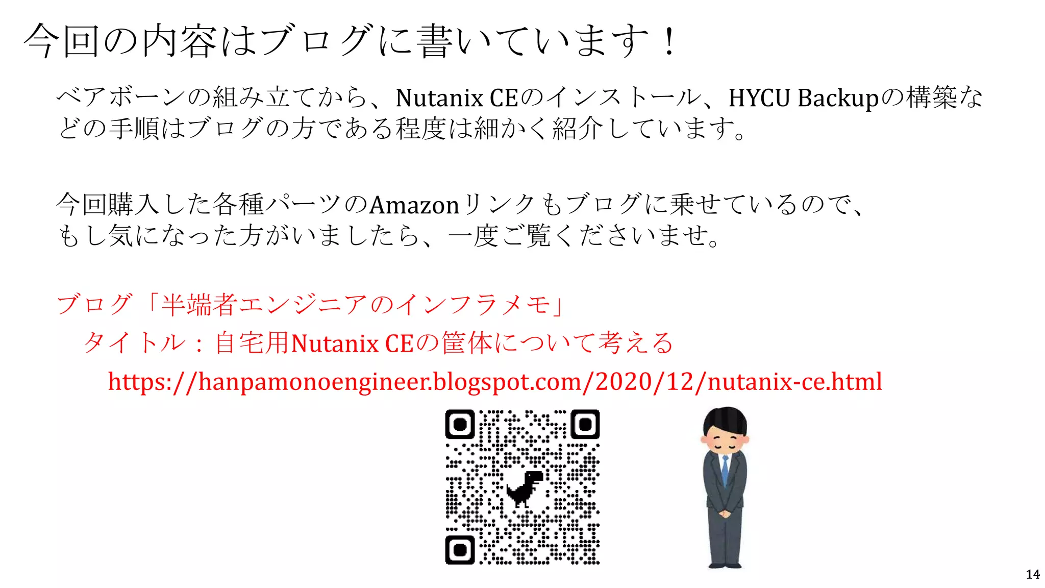 14
今回の内容はブログに書いています！
ベアボーンの組み立てから、Nutanix CEのインストール、HYCU Backupの構築な
どの手順はブログの方である程度は細かく紹介しています。
今回購入した各種パーツのAmazonリンクもブログに乗せているので、
もし気になった方がいましたら、一度ご覧くださいませ。
ブログ「半端者エンジニアのインフラメモ」
タイトル：自宅用Nutanix CEの筐体について考える
https://hanpamonoengineer.blogspot.com/2020/12/nutanix-ce.html
 