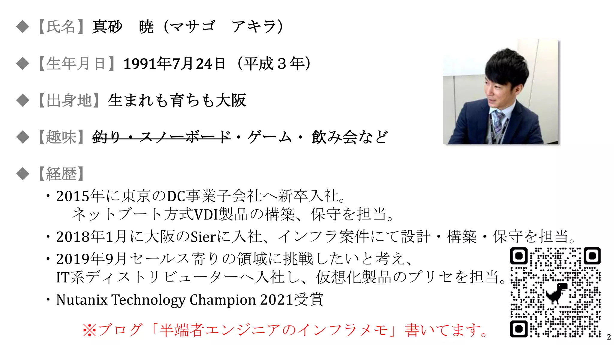 2
◆【氏名】真砂 暁（マサゴ アキラ）
◆【生年月日】1991年7月24日（平成３年）
◆【出身地】生まれも育ちも大阪
◆【趣味】釣り・スノーボード・ゲーム・ 飲み会など
◆【経歴】
・2015年に東京のDC事業子会社へ新卒入社。
ネットブート方式VDI製品の構築、保守を担当。
・2018年1月に大阪のSierに入社、インフラ案件にて設計・構築・保守を担当。
・2019年9月セールス寄りの領域に挑戦したいと考え、
IT系ディストリビューターへ入社し、仮想化製品のプリセを担当。
・Nutanix Technology Champion 2021受賞
※ブログ「半端者エンジニアのインフラメモ」書いてます。
 