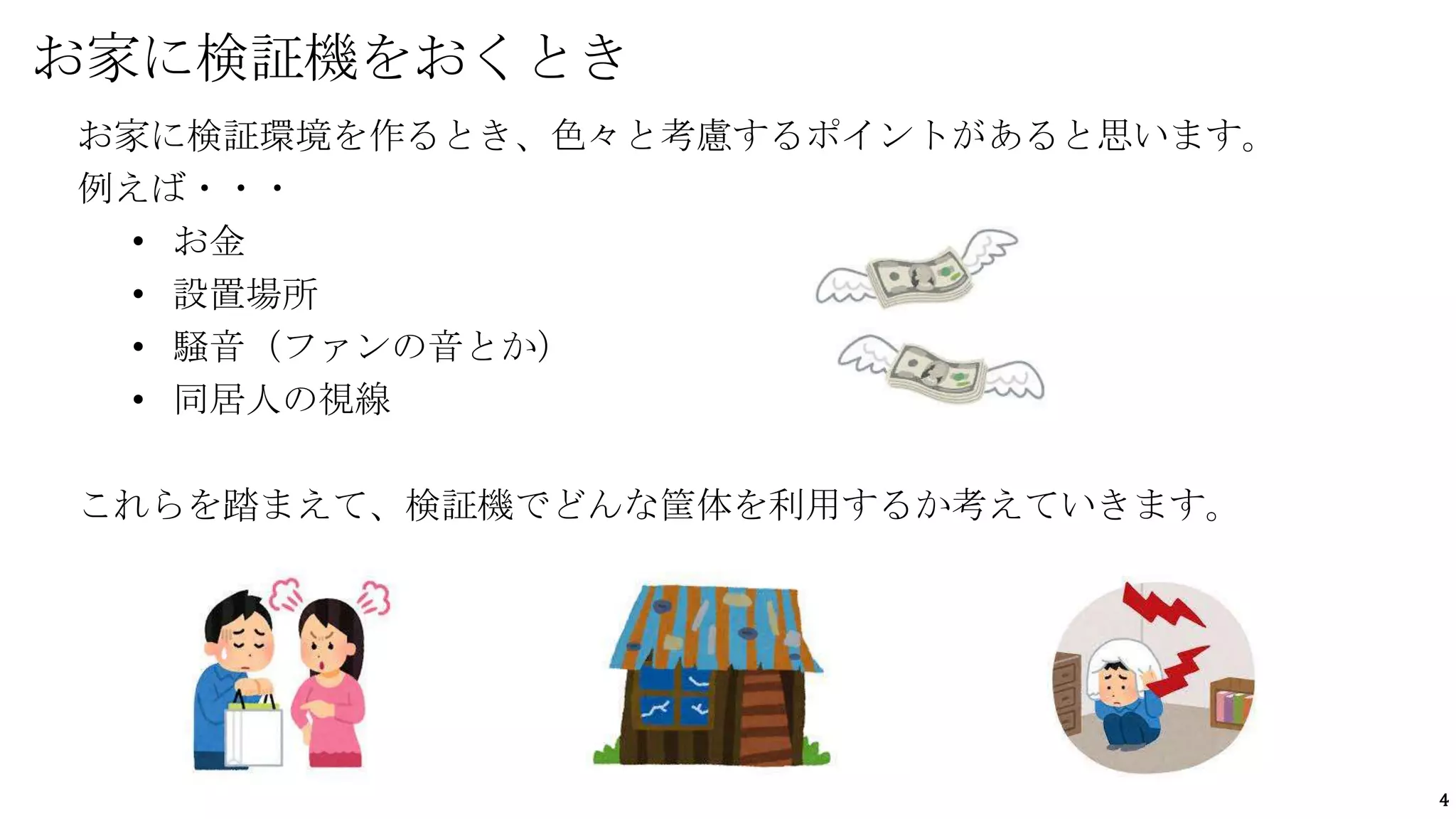 4
お家に検証環境を作るとき、色々と考慮するポイントがあると思います。
例えば・・・
• お金
• 設置場所
• 騒音（ファンの音とか）
• 同居人の視線
これらを踏まえて、検証機でどんな筐体を利用するか考えていきます。
お家に検証機をおくとき
 