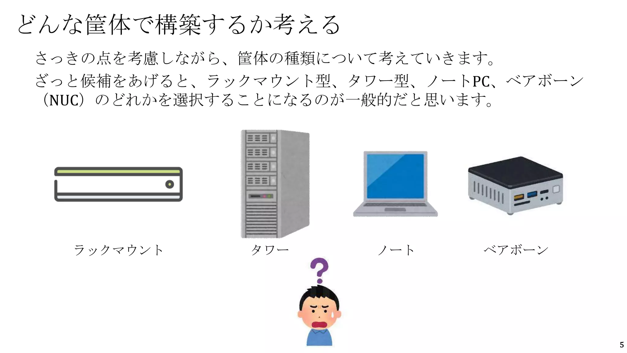 5
さっきの点を考慮しながら、筐体の種類について考えていきます。
ざっと候補をあげると、ラックマウント型、タワー型、ノートPC、ベアボーン
（NUC）のどれかを選択することになるのが一般的だと思います。
どんな筐体で構築するか考える
ラックマウント タワー ノート ベアボーン
 