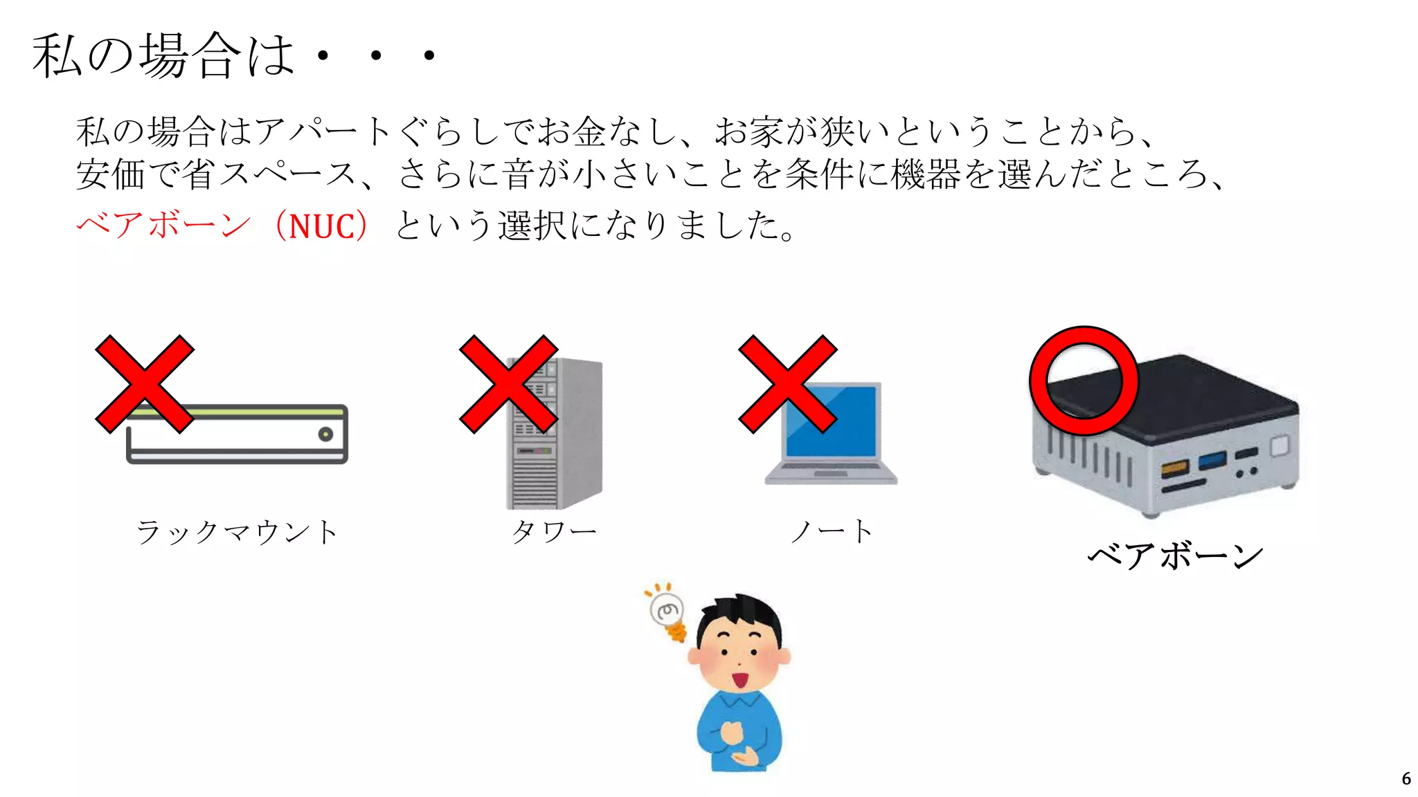 6
私の場合はアパートぐらしでお金なし、お家が狭いということから、
安価で省スペース、さらに音が小さいことを条件に機器を選んだところ、
ベアボーン（NUC）という選択になりました。
私の場合は・・・
ラックマウント タワー ノート
ベアボーン
 
