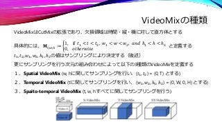 VideoMixの種類
VideoMixはCutMixの拡張であり、欠損領域は時間・縦・横に対して直方体とする
具体的には、 𝐌𝑡,𝑤,ℎ ≔ ቊ
1, if 𝑡1 < 𝑡 < 𝑡2, 𝑤1 < 𝑤 < 𝑤2, 𝑎𝑛𝑑 ℎ1 < ℎ < ℎ2
...